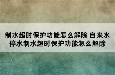 制水超时保护功能怎么解除 自来水停水制水超时保护功能怎么解除